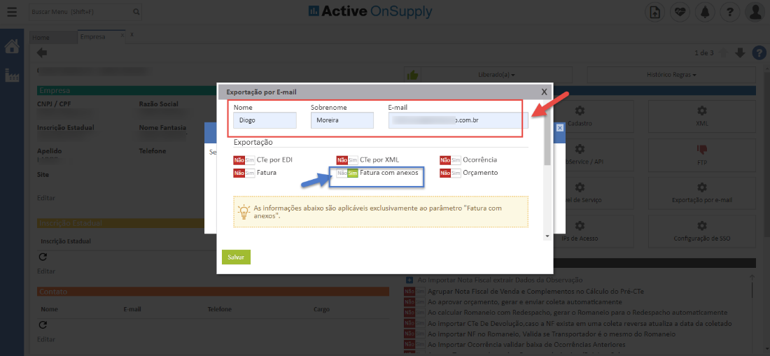 Active OnSuppIy
CNPJ / CPF
Inscrição Estadual
Apelido
Site
Inscrição Estadual
Nomi
Razão Social
Nome Fantasia
Telefone
*mail
Exportação por E-mail
Nome
Diogo
Exportação
s
m CTe por EDI
Sim Fatura
x
Sobrenome
Moreira
E-mail
m CTe por XML
Fatura com anexos
).com.br
Ocorrência
m Orçamento
As informações abaixo aplicáveis exclusivamente ao parâmetro "Fatura com
Histórico Regras
Exportação por e-m
de SSC
anexos".
Salvar
Telefom
Agrupar Nota Fiscal de Venda e Complementos n _l Cálculo do Pré-a
aprovar orçamento, gerar e enviar coleta automaticament
calcular Romaneio com Redespacho, gera- o Romaneio para o Redespacho automaticamente
importar C Te De Devoluçõo,caso a NP exista em uma coleta reversa atualiza a data da coletad(
. .o importar NB 1.0 Romaneio, Valida se Transportador C c mesmo do Romanei
Importar Ocorrência validar baixa de Ocorrências Anteriore