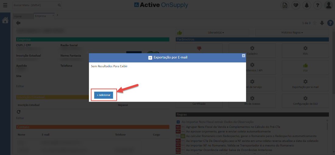 Active OnSuppIy
Exportação por E-mail
CNPJ / CPF
Inscrição Estadual
Apelido
Site
Inscrição Estadual
Nomi
Razão Social
Nome Fantasia
Telefone
Sem Resultados Para Exibir
+ Adicionar
passe
Telefont
_iberedo(a)
_ _adL_ _
Histórico Regras
Exportação por e-m
de SSC
=sir Agrupar Nota Fiscal de Venda e Complementos n _l Cálculo do Pré-a
/ aprovar orçamento, gerar e enviar coleta automaticament
Ao calcular Romaneio com Redespacho, gera- o Romaneio para o Redespacho automaticamente
Ao importar C Te De Devoluçõo,caso a NP exista em uma coleta reversa atualiza a data da coletad(
. importar NB 1.0 Romaneio, Valida se Transportador C c mesmo do Romanei
Importar Ocorrência validar baixa de Ocorrências Anteriore