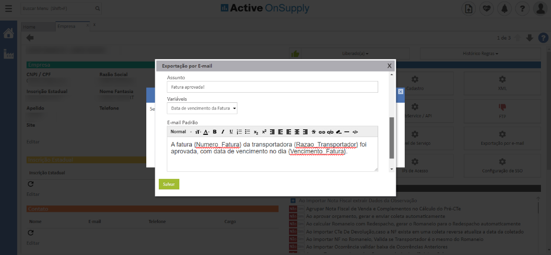 Active OnSuppIy
x
CNPJ / CPF
Inscrição Estadual
Apelido
Site
Inscrição Estadual
Nomi
Razão Social
Nome Fantasia
Telefone
*mail
s
Exportação por E-m
Assunto
Fatura aprovada!
Variáveis
Data de vencimento da Fatura
E-mail Padrõo
Normal
A fatura da transportadora foi
aprovada, com data de vencimento no dia
Histórico Regras
Exportação por e-m
de SSC
Salvar
Telefom
Agrupar Nota Fiscal de Venda e Complementos n _l Cálculo do Pré-a
aprovar orçamento, gerar e enviar coleta automaticament
calcular Romaneio com Redespacho, gera- o Romaneio para o Redespacho automaticamente
importar C Te De Devoluçõo,caso a NP exista em uma coleta reversa atualiza a data da coletad(
. .o importar NB 1.0 Romaneio, Valida se Transportador C c mesmo do Romanei
Importar Ocorrência validar baixa de Ocorrências Anteriore