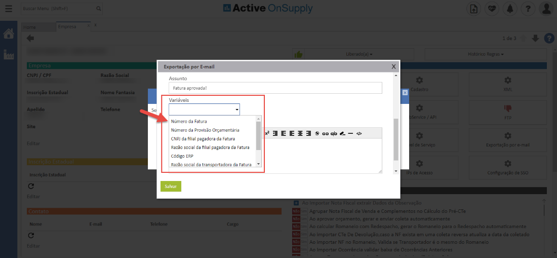 Active OnSuppIy 
x 
CNPJ / CPF 
Inscrição Estadual 
Apelido 
Site 
Inscrição Estadual 
Nomi 
Razão Social 
Nome Fantasia 
Telefone 
*mail 
Exportação por E-m 
Assunto 
Fatura aprovada! 
Variáveis 
Se 
Número da Fatura 
Número da Provisão Orçamentária 
CNP] da filial pagadora da Fatura 
Razão social da filial pagadora da Fatura 
Código ERP 
Razão social da trans ortadora da Fatura 
Salvar 
Telefom 
Histórico Regras 
Exportação por e-m 
de SSC 
Agrupar Nota Fiscal de Venda e Complementos n _l Cálculo do Pré-a 
aprovar orçamento, gerar e enviar coleta automaticament 
calcular Romaneio com Redespacho, gera- o Romaneio para o Redespacho automaticamente 
importar C Te De Devoluçõo,caso a NP exista em uma coleta reversa atualiza a data da coletad( 
. .o importar NB 1.0 Romaneio, Valida se Transportador C c mesmo do Romanei 
Importar Ocorrência validar baixa de Ocorrências Anteriore 