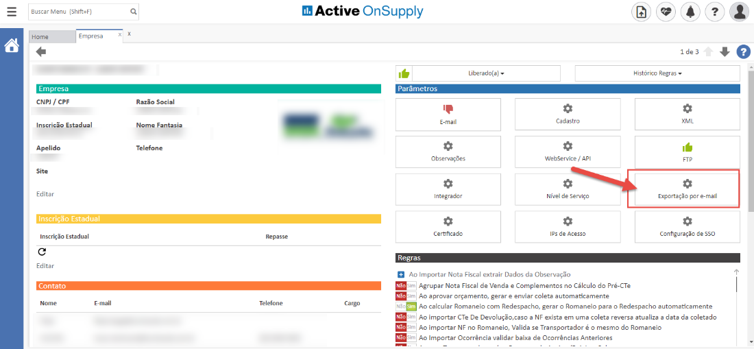 Buscar Menu
Home
Empresa
(Shift+F)
Empresa
Razão Social
Nome Fantasia
Telefone
Active OnSupply
Parâmetros
E-mail
Observações
Integrador
Certificado
Regras
Liberado(a)
CNPJ / CPF
Inscricão Estadual
Apelido
Site
Editar
Inscrição Estadual
Inscrição Estadual
Cadastro
WebService / API
Nível de Serviço
IPS de Acesso
1 de 3
Histórico Regras
XML
Exportação por e-mail
Configuração de SSO
Editar
Contato
Nome
E-mail
Repasse
Telefone
Cargo
Ao Importar Nota Fiscal extrair Dados da Observaçõo
m Agrupar Nota Fiscal de Venda e Complementos no Cálculo do Pré-CTe
Ao aprovar orçamento, gerar e enviar coleta automaticamente
Ao calcular Romaneio com Redespacho, gerar o Romaneio para o Redespacho automaticamente
Ao importar CTe De Devolução,caso a NF exista em uma coleta reversa atualiza a data da coletado
Ao importar NB no Romaneio, Valida se Transportador é o mesmo do Romaneio
Ao Importar Ocorrência validar baixa de Ocorrências Anteriores