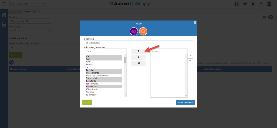 elatóri05
Selecicn
V.-ualizaçã
+ Adicionar Filtr
Selecicne o formato desejadl
Active OnSupply
Visão
Descri -o
CT-es aprovados
Adicionar Remover
Buscar
CTe
Série
CFOP
Modelo
Tipo
Emissão
Cancelamento
Ciência do Cancelamento
ransportador
Remetente
IE Remetente
Destinatário
IE Destinatário
Tomador
IE Tomador
Salvar
Buscar
Padrão do Portal