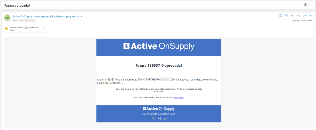 Fatura aprovada!
Active OnSupply < naoresponda@activeonsupply.com.br>
Para:
Fatura-159337 0 775055500...
Active OnSupply
Fatura 159337-0 aprovada!
Qua, 06/12/2023 10:57
A fatura 159337-0 da transportadora TRANSPORTADORA
para o dia 27/01/2023 .
LTDA foi aprovada, com data de vencimento
Obs.: Este é um e-mail de notificação e foi gerado automaticamente. Por favor, não responda esta
mensagem,
Não deseja mais receber e-mails de rastreio? .ÇlJ.qug.aqui•
Active On Supply
Desenvolvido por Active Corp