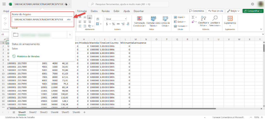 Arqui
Desf?zel
AI
TARIFACAOTABELAFRACIONADAPORCEPVTEX
Nome do Arquivo
TARIFACAOTABELAFRACIONADAPORCEPVTEX
oca
Status de armazenamento
Salvo
Histórico de Versões
p Pesquisar ferramentas, ajuda e muito mais (Alt + G)
Comentários
.xlsx
Fórmu Ias Dados
ab
Alinhamento
Revisão Exibir
Geral
% 000
Número
TimeCost Country
Ajuda
Desenhar
Formatação
Condicional v
Ficar em dia
Formatar como Estilos de
Inserir
Excluir
Formato v
Células
Tabela
Estilas
o
Célula
Classificare Localizar e
Filtrar v Selecionarv
Edita nda
s
Edição v
Suplementos
Suplementos
w
1
2
3
4
5
6
7
8
9
10
11
12
13
14
15
16
17
18
19
erc
4000
5000
6000
7000
8000
9000
10000
11000
12000
13000
14000
15000
16000
Sheet4
PriceByE
o
o
o
o
o
o
o
o
o
o
o
o
o
o
o
o
o
o
MaxVolu
MinimumValuelnsurance
1000001
1000001
1000001
1000001
1000001
1000001
1000001
1000001
1000001
1000001
1000001
1000001
1000001
2317999
2317999
2317999
2317999
2317999
2317999
2317999
2317999
2317999
2317999
2317999
2317999
2317999
Sheetl Sheet2
3001
4001
5001
6001
7001
8001
9001
10001
11001
12001
13001
14001
15001
Sheet3
46,16
50,95
55,86
61,63
67,51
73,41
79,3
89,14
98,98
108,82
118,66
128,5
138,34
Sheet5
1000000 BRA
1000000
1000000
1000000
1000000
1000000 BRA
1000000 BRA
1000000 BRA
1000000 BRA
1000000
1000000
1000000
1000000
1000000 BRA
1000000 BRA
1000000 BRA
1000000 BRA
1000000
Sheet6
Estatísticas de Pasta de Trabalho
Fornecer Comentários à Microsoft
Compartilhar v
x
100%