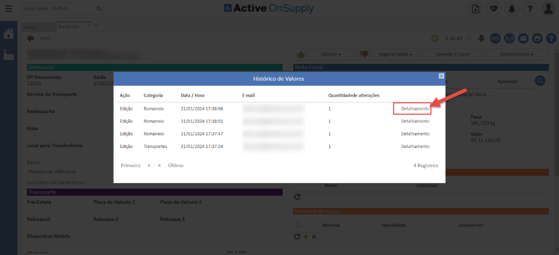 Active OnSuppIy 
Histórico de Valores 
E-mail 
de 4 
lancelar/ opie 
NP Documento 
13910 
Serviço de Transporte 
Redespachc 
Rota 
Local para Transferência 
Pré-Coleta 
Reboquei 
Dispositivo Mobile 
Saída 
17/0 
• oooeo 
*istáricc Envic 
Aprovadc 
DE FARI' 
Ação 
Edição 
Edição 
Edição 
Edição 
Primeiro 
Placa do Veículo 1 
Reboque 2 
Categoria 
Romaneio 
Romaneio 
Romaneio 
Transportes 
Data / Hora 
31/01/2024 17 
31/01/2024 17 
31/01/2024 
31/01/2024 
Último 
Placa do Veículo 2 
Reboque 3 
Quantidadede alterações 
Material 
Detalhamento 
Detalhamento 
Detalhamento 
Detalhamento 
4 Registros 
Quantidade 
585,350 k 
Valor 
21.124,7e 
ançamentc 
