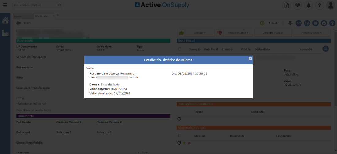 Active OnSuppIy 
NP Documento 
13910 
Serviço de Transporte 
Redespachc 
Rota 
Local para Transferência 
Pré-Coleta 
Reboquei 
Dispositivo Mobile 
Saída 
17/01/202, 
Placa do Veículo 1 
Reboque 2 
Saída Hora 
Voltar 
Tipo 
Saída 
Operaçã( 
Detalhe do Histórico de Valores 
Dia: 31/01/2024 
Nome 
Material 
Nota Fiscal 
Emissãc 
'ré-CTe 
de 4 
lancelar/ opie 
Destinatári( 
:onclusão 
• oooeo 
*istáricc Envic 
Aprovadc 
585,350 k 
Valor 
21.124,7e 
Resumo da mudança: Romaneio 
.com.br 
Por: 
Campo: Data de Saída 
Valor anterior: 16/01/2024 
Valor atualizado: 17/01/2024 
Placa do Veículo 2 
Reboque 3 
Quantidade 
ançamentc 