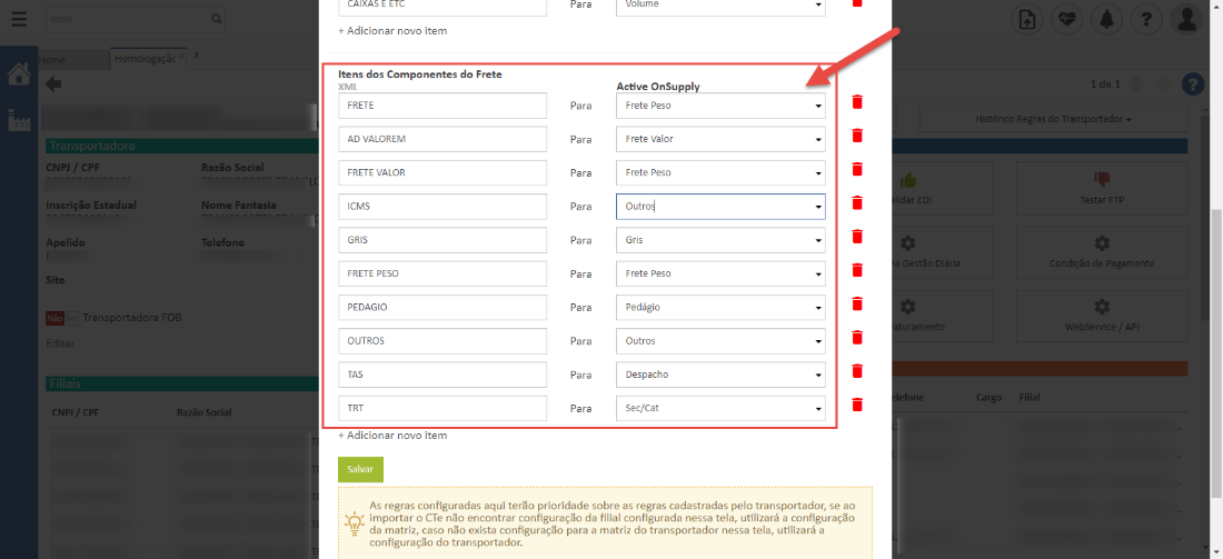CNPJ / CPF 
Inscrição Estadual 
Apelido 
Site 
ransportadora BOE 
Razão Social 
Nome Fantasia 
Telefone 
+ Adicionar novo item 
Itens dos Componentes do Frete 
XML 
FRETE 
AD VALOREM 
FRETE VALOR 
ICMS 
GRIS 
FRETE PESO 
PEDAGIO 
OUTROS 
+ Adicionar novo item 
Salvar 
Para 
Para 
Para 
Para 
Para 
Para 
Para 
Para 
Para 
Para 
Para 
Volume 
Active OnSu 
Frete Peso 
Frete Valor 
Frete Peso 
Outro* 
Gris 
Frete Peso 
Pedágio 
Outros 
Despacho 
Sec/ Cat 
Gestão Diári; 
urament 
de 
istdrico Regras do Transportador 
_ ndiç:ãc de Pagamen 
NebServicm / 
CNP] / CPF 
Razão Socia 
As regras configuradas aqui terão prioridade sobre as regras cadastradas pelo transportador, se ao 
importar o CTe encontrar configuração da filial configurada nessa tela, utilizará a configuração 
da matriz, caso não exista configuração para a matriz do transportador nessa tela, utilizará a 
configuração do transportador. 