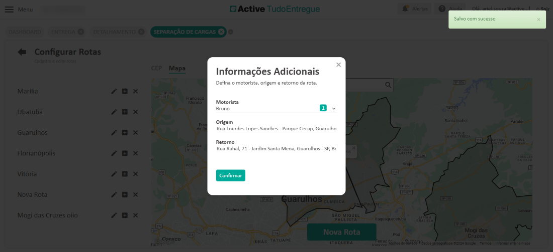 Men 
Configurar Rotas 
Marília 
Ubatuba 
Guarulho 
Florianópolif 
Nova 
Mogi das Cruzes oiic 
Mapa 
Morato 
x 
x 
x 
x 
x 
x 
x 
Cl Active TudoEntregue 
x 
Informações Adicionais 
Defina o motorista, origem e retorno da rota. 
Motorista 
Bruno 
Origem 
Rua Lourdes Lopes Sanches - Parque Cecap, Guarulho 
Retorno 
Rua Rahal, 71 - Jardim Santa Mena, Guarulhos - SP, Br 
Salvo com sucesso 
nta Isat 
Mogi da 
Cruzes 
ARQI 
Confirmar 
achoeirinh 
3RÁ 
TATUAPI 
PAULISTA 
ITAQUERA 
, .aquaquecetub¿ 
a,lh_ 