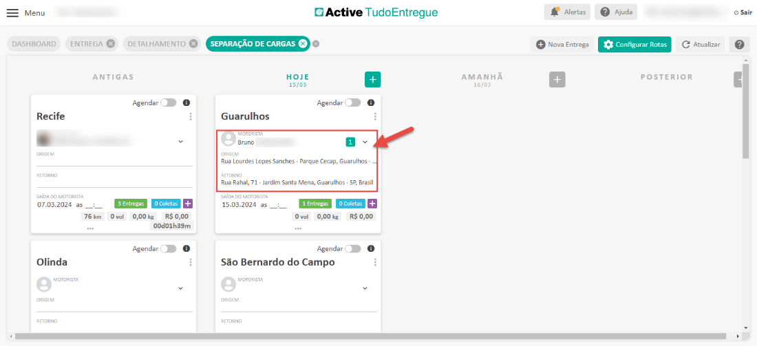 Menu 
DASHBOARD 
Recife 
ORIGEM 
RETORNO 
Active TudoEntregue 
ENTREGA e 
DETALHAMENTO 
Alertas 
Nova Entrega 
Ajuda 
Configurar Rotas 
Sair 
SEPARAÇÃO DE CARGAS 
HOJE 
15/03 
Guarulhos 
MOTORISTA 
Bruno 
ORIGEM 
C Atualizar 
ANTIGAS 
Agendar 
O 
Agendar 
AMANHÃ 
15/03 
O 
POSTERIOR 
Rua Lourdes Lopes Sanches - Parque Cecap, Guarulhos - „ 
RETORNO 
Rua Rahal, 71 - Jardim Santa Mena, Guarulhos - SP, Brasil 
SAIDA DO MOTORISTA 
07.03.2024 as 
76 km 
Olinda 
MOTORISTA 
ORIGEM 
RETORNO 
DO MOTORISTA 
15.03.2024 as 
ovol 0,00 kg R$ 0,00 
00d01h39m 
O Col etas + 
I Entregas 
ovol 0,00 kg R$ 0,00 
Agendar 
O 
Agendar 
São Bernardo do Campo 
MOTORISTA 
ORIGEM 
RETORNO 
O 