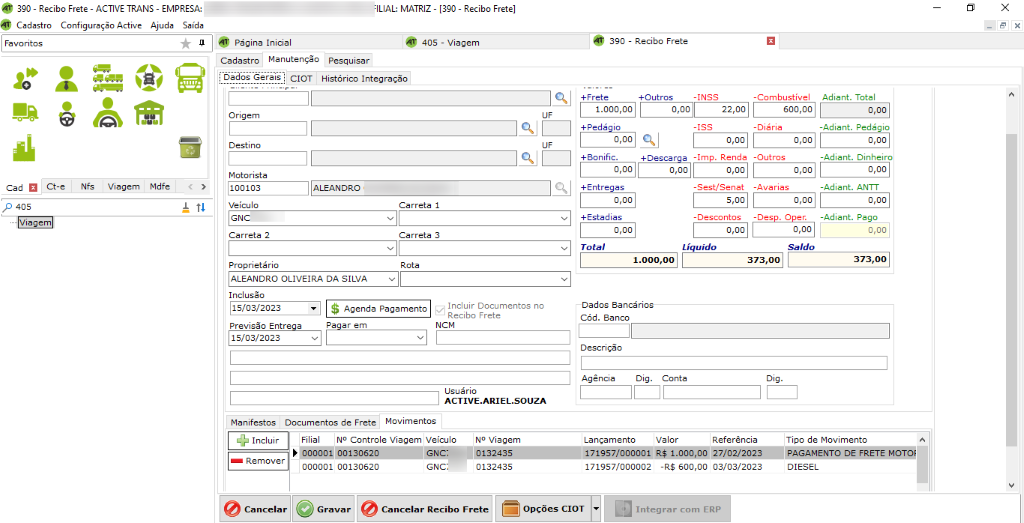 @ 390 - Recibo Frete - ACTIVE TRANS- EMPRESA: 
Cadastra Configuração Active Ajuda Saída 
Pág na 
22,00 
Inicial 
:ILIAL: MATRIZ- [390 - Recibo Frete] 
405 - Viagem 
Favoritos 
Cad Ct-e 
p 40s 
Viagem 
Cadastro Manutenção Pesquisar 
Dados Gerais C O 
I T Histórico Integração 
Origem 
Desti no 
Motorista 
Veículo 
Carreta I 
390 - Recibo Frete 
+ Outcs 
-INss 
0,00 
+ Desca r 
0,00 
-Combustível 
soo, 00 
-Diária 
0,00 
0,00 
-Imp. Renda 
0,00 
-Sest/Se n at 
Adiant. 
-Adiant. 
-Adiant. 
-Adiant. 
Tota 
Pedágio 
0,00 
Dinheiro 
0,00 
N fs 
Viagem 
Mdfe 
-Outros 
-Avarias 
0,00 
-Descontos -Des . O r. -Adia nt. Pago 
0,00 
0,00 
Ca r reta 2 
Proprietário 
Inclusão 
Previsão Entr a 
15/03/2023 
Ca r reta 3 
Incluir Documentos no 
Agenda Pagamento 
Pa 
ar em 
Recibo Frete 
NCM 
Usuário 
ACTIVE.ARIEL.SOUZA 
1.000,00 
+ Redá io 
0,00 
+ Sonific. 
0,00 
+ Entregas 
0,00 
+ Estadias 
0,00 
Total 
Dados 
Cód. 3a nco 
Desc riçêo 
Agência 
Dig. 
Líquido 
Conta 
Manifestos Documentos de Frete Movimentos 
Referência 
0,00 
TOO de Movimento 
Incluir 
Remover 
NO Controle Viagem Veículo 
NO Viagem 
Lança mento Valor 
R$ 1 0000027/02/2023 PAGAMENTODEFRETEMOTO' 
000001 
00130620 
GNCi 
0132435 
171957/000002 -R$ 600,00 
03/03/2023 
DIESEL 
Cancelar Recibo Frete 
opções CIOT 
Integrar com ERP 