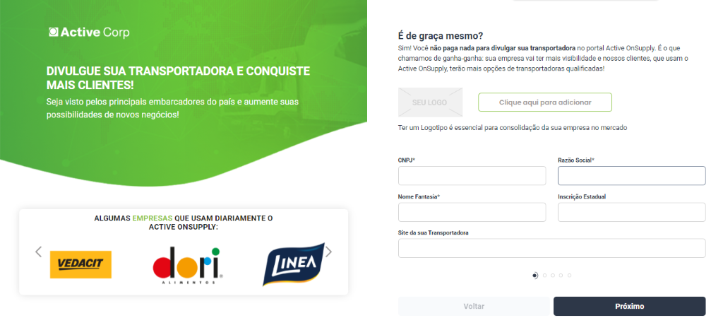 Active Corp 
DIVULGUE SUA TRANSPORTADORA E CONQUISTE 
MAIS CLIENTES! 
Seja visto pelos principais embarcadores do país e aumente suas 
possibilidades de novos negócios! 
ALGUMAS EMPRESAS QUE USAM DIARIAMENTE O 
ACTIVE ONSUPPLY: 
VEDACtr 
É de graça mesmo? 
Sim! Você não paga nada para divulgar sua transportadora no portal Active OnSupply_ E o que 
chamamos de ganha-ganha: sua empresa vai ter mais visibilidade e nossos clientes, que usam o 
Active OnSupply, terão mais opções de transportadoras qualificadas! 
Clique aqui para adicionar 
Ter um Logotipo é essencial para consolidação da sua empresa no mercado 
Nome Fantasia* 
Site da sua Transportadora 
Voltar 
Razão Social* 
Inscrição Estadual 
Próximo 