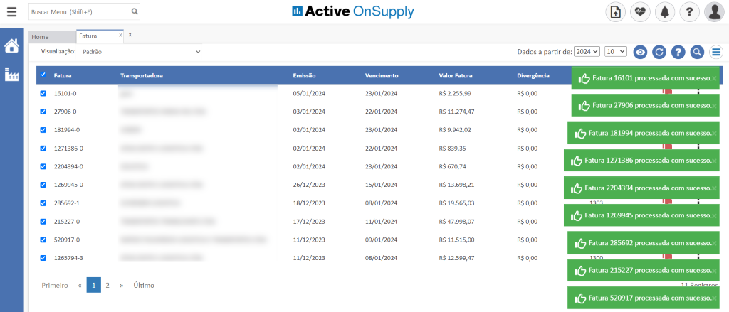 Buscar Menu (Shift4F)
Active OnSupply
Home
Visualização:
Fatu ra
16101-0
Fatura
Padrão
x
x
a
a
27906-0
181994-0
1271386-0
2204394-0
1269945-0
285692-1
215227-0
520917-0
1265794-3
Transportadora
Último
Emissão
05/01/2024
03/01/2024
02/01/2024
02/01/2024
02/01/2024
26/12/2023
18/12/2023
17/12/2023
11/12/2023
11/12/2023
Vencimento
23/01/2024
22/01/2024
23/01/2024
22/01/2024
23/01/2024
15/01/2024
08/01/2024
11/01/2024
09/01/2024
08/01/2024
Valor Fatura
R$ 2.255,99
R$ 11.274,47
R$ 9.942,02
R$ 839,35
R$ 670,74
R$ 13.698,21
R$ 19.565,03
R$ 47.998,07
R$ 11.515,00
R$ 12.599,47
Dados a partir de:
Divergência
R$ 0,00
R$ 0,00
R$ 0,00
R$ 0,00
R$ 0,00
R$ 0,00
R$ 0,00
Fatura 16101 processad
a com sucesso.
Fatura 27906 processad
a com sucesso.
Fatura 1271386 processada com sucesso."
Primeiro
2
Fatura 1269945 processada com sucesso.
R$ 0,00
R$ 0,00
R$ 0,00
Fatura 215227 processada com sucesso."
Fatura 520917 processada com sucesso."