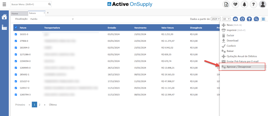 Buscar Menu (Shift4F)
Active OnSupply
Home
Visualização:
Fatu ra
16101-0
Fatura
Padrão
x
x
a
a
27906-0
181994-0
1271386-0
2204394-0
1269945-0
285692-1
215227-0
520917-0
1265794-3
Transportadora
Último
Emissão
05/01/2024
03/01/2024
02/01/2024
02/01/2024
02/01/2024
26/12/2023
18/12/2023
17/12/2023
11/12/2023
11/12/2023
Vencimento
23/01/2024
22/01/2024
23/01/2024
22/01/2024
23/01/2024
15/01/2024
08/01/2024
11/01/2024
09/01/2024
08/01/2024
Valor Fatura
R$ 2.255,99
R$ 11.274,47
R$ 9.942,02
R$ 839,35
R$ 670,74
R$ 13.698,21
R$ 19.565,03
R$ 47.998,07
R$ 11.515,00
R$ 12.599,47
Dados a partir de:
Divergência
R$ 0,00
R$ 0,00
R$ 0,00
R$ 0,00
R$ 0,00
R$ 0,00
R$ 0,00
R$ 0,00
R$ 0,00
R$ 0,00
Novo (Shift+N)
Imprimir (Shift+P)
Excluir
Download
Conferir
Baixar
Quitação Anual de Débitos
Enviar Pré-Fatura or E-mail
Aprovar / Desaprovar
13
12
13
13
Primeiro
2