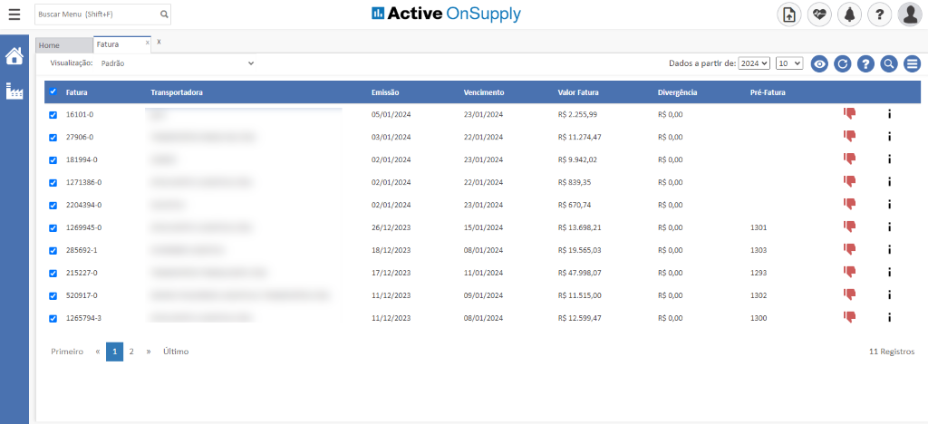 Buscar Menu (Shift+F)
Active OnSupply
Home
Fatura
Visualiza#o: Padräo
Fatura
16101-0
27906-0
181994-0
1271386-0
2204394-0
1269945-0
285692-1
215227-0
520917-0
1265794-3
Primeiro
Transporwiora
Ultimo
Emissäo
05/01/2024
03/01/2024
02/01/2024
02/01/2024
02/01/2024
26/12/2023
18/12/2023
17/12/2023
11/12/2023
11/12/2023
23/01/2024
22/01/2024
23/01/2024
22/01/2024
23/01/2024
15/01/2024
08/01/2024
11/01/2024
09/01/2024
08/01/2024
Valor Fatura
RS 2.255,99
RS 11.274,47
RS 9.942,02
RS 839,35
RS 670,74
RS 13.698,21
RS 19.565,03
RS 47.998,07
RS 11.515,OO
RS 12.599,47
Divergéncia
RS O,OO
RS O,OO
RS O,OO
RS O,OO
RS O,OO
RS O,OO
RS O,OO
RS O,OO
RS O,OO
RS O,OO
1293
2
11 Registros