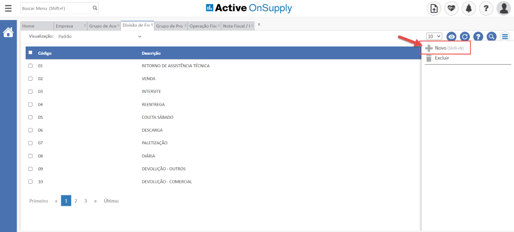 Buscar Menu (Shift4F)
X
3
Grupo de Ace x
Último
Divisão de Frk x
Grupo de Pro x
Active OnSupply
Operação FiscX Nota Fiscal / f x x
Home
Visualização:
Código
01
02
03
04
05
06
08
09
10
Primeiro
Empresa
Padrão
IO v
Novo (Shift+N)
Excluir
Descrição
RETORNO DE ASSISTÊNCIA TÉCNICA
VENDA
INTERSITE
REENTREGA
COLETA SÁBADO
DESCARGA
PALETIZAÇÃO
DIÁRIA
DEVOLUÇÃO - OUTROS
DEVOLUÇÃO - COMERCIAL
2