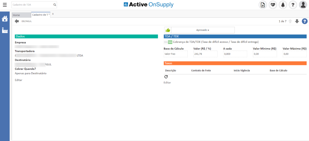 Cadastro de TDA
Home
Cadastro de x
DELTASUL
Dados
Empresa
Transportadora
Destinatário
Cobrar Quando?
Apenas para Destinatário
Editar
Active OnSupply
TOA / TOE
Aprovado
Cobrança de TDA/TDE (Taxa de difícil acesso / Taxa de difícil entrega)
1 de 7
Valor Máximo (R$)
LTDA
Base de Cálculo
Valor Fixo
Taxas
Descrição
Editar
Valor (R$
241,78
Contrato de Frete
A cada
0,000
Início Vigência
Valor Mínimo (R$)
0,00
Base de Cálculo