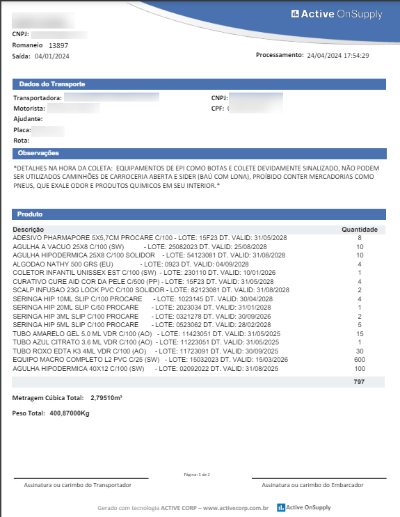 CNP]: 
13897 
saída: cht/01/202a 
Active OnSupply 
2a/CM/2024 17 : S" 29 • 
Dados do Tran 
spvtado ra 
spo rte 
CNP]: 
'DETALHES NA HORADA COLETA: EQUIPAMENTOS COMO SOTAS COLETE NÃO PODEM 
SER UTILIZADOS CAMINHOS CARROCERIA ABERTA COM LONA). PROIBIDO CONTER MERCADORIAS COMO 
PNEUS. QUE EXALE ODOR PRODUTOS QUIMIcos EM sas INTERIOR.' 
P roduto 
ADESIVO PHARMAPORE 5X5.7cv PROZARE C,'100 - LOTE: 15F23 CT. VALID: 3110&'2028 
A VAcua 25X8 CII 00 (SW) 
- LOTE: 25082023 DT VALIO: 2508,2028 
'CLILHA HIPODERMICA25X8 CIIOOSOLIDOR -LOTE: 51123081 VALIO: 31108/2028 
ALCOOAO NATHY EOO cas (EL') 
- LOTE: 0923 VALID: 
COLETaR INFANTIL LOTE: 230110 OT. VALIO: 
CURATI'KJ CURE AIO COR OA PELE C,'500 (PP) - LOTE: 15F23 VALIO: 31'05'2028 
SCALP INFLISAO 23C croo scLlDOR - LOTE: 82123081 OT. VALO: 31,082028 
SERINGA HP 10ML sup PRrEARE 
SERINGA HP 20ML sup PROCARE 
SERINCA HP 3ML SCIP C'lco PROCARE 
SERINGA HP 5ML SCIP cwnco FROCARE 
- LOTE: 1023145 OT. VALO: 
- LOTE: 2023034 OT. VALID: 31\01'2028 
- LOTE: 0821278 OT. VALID: 
- LOTE: 0623062 OT. VALID: 2&'02.'2028 
TUBO AMARELO CEL ML voa -LOTE: OT. 31,05/2025 
TUBO AZUL CITRATO 3.6 ML VOR c.'1C0(A0) - LOTE: 11223061 DT VALO 31,05/2025 
Roxo (AO) -LOTE: 11723091 OT 30,02025 
EaulP0 v,zao COMPLETO L2 pvc c.QS(SW) - LOTE: 150320230T VALO 
'CLILHA HIPODERMICA Clico (SV,') -LOTE: 02092022 31,082025 
m Cúbia Total: 2.79510m' 
Total: 40087000Kg 
ACTIVE CORP 