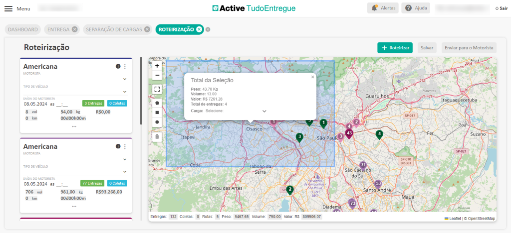 Menu 
DASHBOARD 
Active TudoEntregue 
ENTREGA e 
Roteirização 
Americana 
MOTORISTA 
TIPO DE VEICULO 
SAIDA DO MOTORISTA 
08.05.2024 as 
SEPARAÇÃO DE CARGAS 
O 
O Coletas 
3 Entregas 
ROTEIRIZAÇÃO O 
ora do 
Total da Seleção 
Peso: 4370 Kg 
Volume: 13.00 
valor: RS 726128 
Total de entregas: 4 
Carga: Selecione: 
Jandira 
Itapevi 
Alertas 
Roteirizar 
Guarulhos—" 
spot 7 
sp_OlO 
Ajuda 
Salvar 
Pimentas 
8 vol 
O km 
Americana 
MOTORISTA 
TIPO DE VEICULO 
SAIDA DO MOTORISTA 
08.05.2024 as 
706 vol 
O km 
54,00 kg 
00d00h00m 
R$O,OO 
O 
Sai 
Osasco 
Sórça 
O Coletas 
77 Entregas 
981,00 kg R$93.268,OO 
00d00h00m 
Grande 
Entregas: 
Embu das A 
132 
saopa 
opq,vro 
dê Congonhaé 
ao Paulo 
Diade 
809506 07 
São Ca- no 
do Sul \ 
Santo ndré 
Mauá 
Coletas: 
0 Rotas: 
5 Peso 
5467.65 
Volume: 
790.00 
Sair 
Enviar para o Motorista 
—Arujá 
20 TB 
Itaqúaq ece uba 
Suzano 
p.a21 
Leanet OpenStreetMap 
