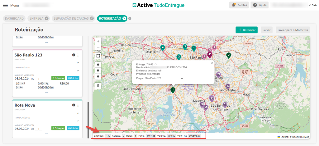 Menu 
DASHBOARD 
Active TudoEntregue 
ENTREGA e 
Roteirização 
SEPARAÇÃO DE CARGAS 
O 
ROTEIRIZAÇÃO O 
30 — Barueri 
Jandira 
Itapevi. 
5kC-COti 
Alertas 
Roteirizar 
spot 7 
sp_OlO 
Mauá 
Ajuda 
Salvar 
O km 
00d00h00m 
Sai 
São Paulo 123 
MOTORISTA 
TIPO DE VEICULO 
SAIDA DO MOTORISTA 
Osasco 
Entrega: 716521-3 
Destinatário 
Endereço destino: null 
Previsão de Entrega: 
Carga: São Paulo 123 
08.05.2024 as 
IO vol 
O km 
Rota Nova 
MOTORISTA 
TIPO DE VEICULO 
SAIDA DO MOTORISTA 
08.05.2024 as 
O Coletas 
3 Entregas 
0,00 kg 
00d00h00m 
R$O,OO 
Embu das A es 
Itapecerica 
da Serra 
sao• ui 
ELETRICOS LTDA 
ngonhas f 
ao Paulo 
Diadema 
Santo ndré 
São Ber 
dO(Çampo 
O 
O Coletas 
ibéir Pires 
Rio ran e 
da Serra 
sp-031 
4 Entregas 
Entregas: 
132 
Coletas 
Rotas: 5 
Peso 
sp-214 
5467.65 
Volume: 
79000 
Valor: 
Sair 
Enviar para o Motorista 
Suza o 
p.a21 
Res e 
de 
eres 
Leanet OpenStreetMap 