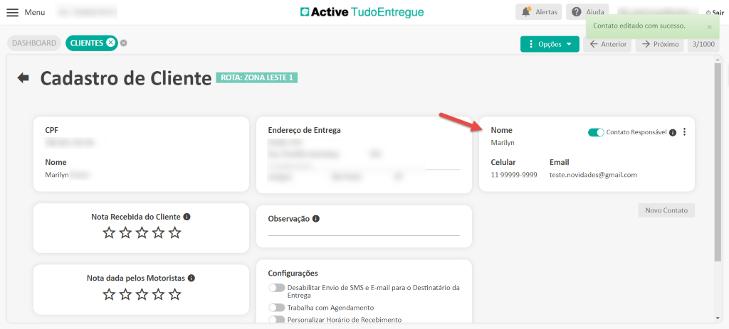 Menu
DASHBOARD
Cadastro de Cliente
CPF
Nome
Marilyn
Nota Recebida do Cliente O
Nota dada pelos Motoristas O
Active TudoEntregue
Nome
Marilyn
Celular
Alertas
• Opções
Email
Aiuda
Contato editado com sucesso.
Anterior
-5 próximo
K) Contato Responsável O
(5 Sair
3/1000
ROTA: ZONA LESTE 1
Endereço de Entrega
Observação O
Configurações
Desabilitar Envio de SMS e E-mail para o Destinatário da
Entrega
Trabalha com Agendamento
Personalizar Horário de Recebimento
11 99999-9999
teste.novidades@gmail.com
Novo Contato