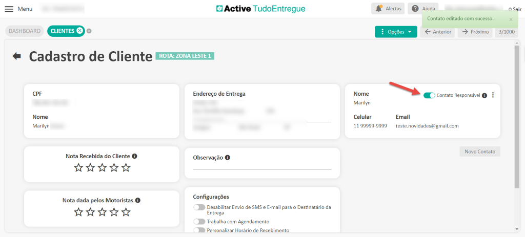 Menu
DASHBOARD
Cadastro de Cliente
CPF
Nome
Marilyn
Nota Recebida do Cliente O
Nota dada pelos Motoristas O
Active TudoEntregue
Nome
Marilyn
Celular
Alertas
• Opções
Email
Aiuda
Contato editado com sucesso.
Anterior
-5 próximo
K) Contato Responsável O
(5 Sair
3/1000
ROTA: ZONA LESTE 1
Endereço de Entrega
Observação O
Configurações
Desabilitar Envio de SMS e E-mail para o Destinatário da
Entrega
Trabalha com Agendamento
Personalizar Horário de Recebimento
11 99999-9999
teste.novidades@gmail.com
Novo Contato
