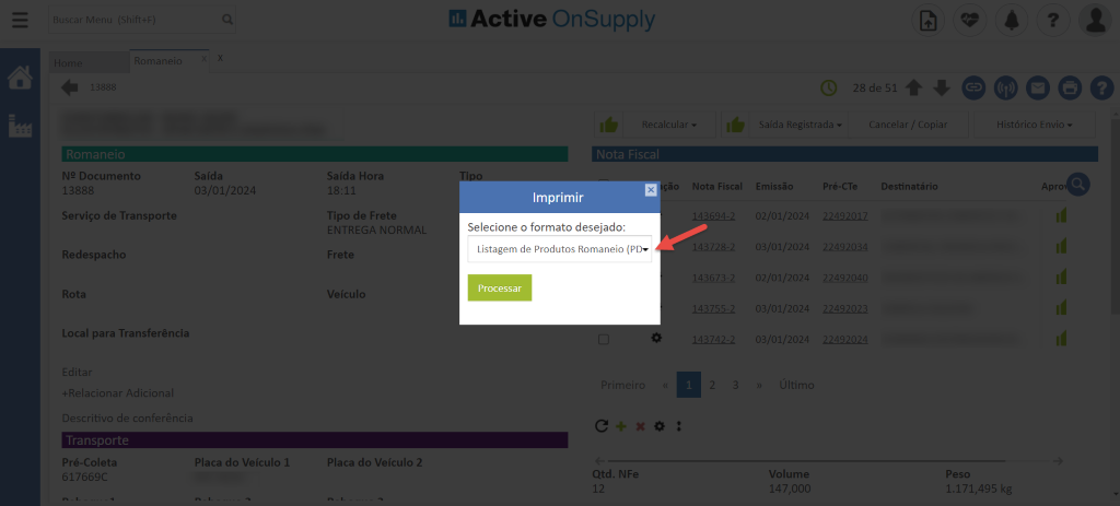 Romaneic
388E
NP Documento
13888
Serviço de Transporte
Redespacho
Rota
Local para Transferência
Editar
+Relacionar Adiciona
Descritivo de conferência
Transoorte
Pré-Coleta
617669C
Saída
03/01/2024
Placa do Veículo 1
Saída Hora
18:11
Tipo de Frete
ENTREGA NORMAL
Frete
Veículo
Placa do Veículo 2
dl Active OnSupply
Imprimir
Selecione o formato desejado:
Listagem de Produtos Romaneio (PI)"
Processar
ri I
Qtd. NFe
12
28 de 51 O
Cancelar / Copiai
Saída Registrada
-o
Histórico Envio
Apro
Nota Fiscal
143694-2
43728-2
143673-2
143755-
143742-
Emissão
02/01/2024
03/01/2024
02/01/2024
03/01/2024
03/01/2024
Volume
147,000
Destinatário
2249201;
2249203Z
22492040
2249202E
2249202Z
Peso
2.171,495 kg