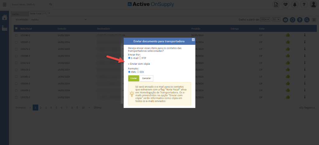 55566
55509
405/20:
405/20:
405/20:
405/20:
405/20:
405/20:
405/20:
405/20:
405/20:
405/20:
Active OnSuppIy
ladDş
Enviar documento para transportadora
Deseja enviar eşses itens para os contatos das
transportadoras selecionadas?
Enviar Per:
@ E-mail O FTP
+ Enviar com cöpia
Formata:
@ XML O EDI
Enviar
CanceIBr
Sö serg enviado o e-mail para os contatos
que estiverem cam a flag ”NDta Fiscal” at-iva
em Homologaçğo de Transportadora. Os e-
mails preenchidos na opçğo ”Enviar com
cöpia” serğo informados ccmo cöpia em
todos os e-mails enviados