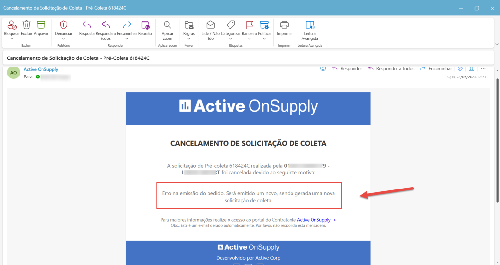Cancelamento de Solicitação de Coleta - Pré-Coleta 618424C
Bloquear Excluir Arquivar
Excluir
(D
Denunciar
Relatório
Resposta Responda a Encaminhar Reunião
todos
Responder
Aplicar
zoom
Aplicar zoom
Regras
Mover
Lido / Não Categorizar Bandeira Politica
lido
Etiquetas
Imprimir
Imprimir
Leitura
Avançada
Leitura Avançada
Cancelamento de Solicitação de Coleta - Pré-Coleta 618424C
Active OnSupply
Para: O
Responder
Responder a todos
67 Encaminhar V El
Qua, 22/05/2024 12:31
Active OnSupply
CANCELAMENTO DE SOLICITAÇÃO DE COLETA
A solicitação de Pré-coleta 618424C realizada pela O'
RT foi cancelada devido ao seguinte motivo:
Erro na emissão do pedido. Será emitido um novo, sendo gerada uma nova
solicitação de coleta.
Para maiores informações realize o acesso ao portal do Contratante Active OnSupply
Obs.: Este é um e-mail gerado automaticamente. Por favor, não responda esta mensagem.
Active OnSupply
Desenvolvido por Active Corp