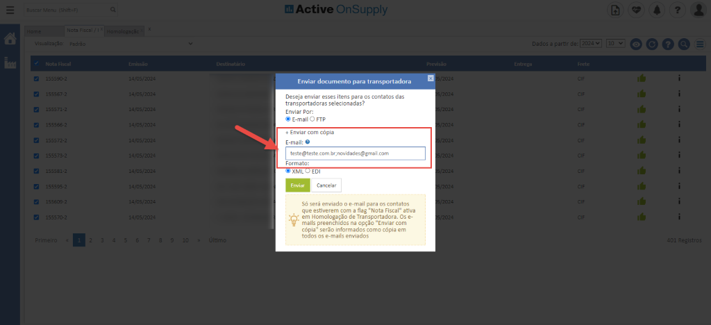 ladDş
120:
405/20:
405/20:
405/20:
405/20:
405/20:
405/20:
405/20:
405/20:
405/20:
405/20:
Active OnSuppIy
Enviar documento para transportadora
Deseja enviar eşses itens para os contatos das
transportadoras selecionadas?
Enviar Per:
@ E-mail O FTP
+ Enviar com cöpia
E-mail: O
Formata:
XML EDI
Enviar
CanceIBr
Sö serg enviado o e-mail para os contatos
que estiverem cam a flag ”NDta Fiscal” at-iva
em Homologaçğo de Transportadora. Os e-
mails preenchidos na opçğo ”Enviar com
cöpia” serğo informados ccmo cöpia em
todos os e-mails enviados