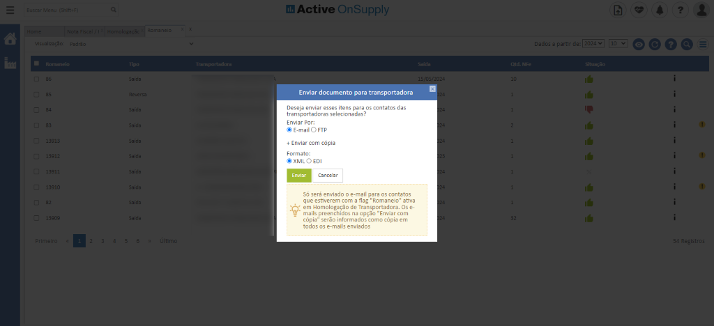 lados
insoortaclo
Active OnSupply
Enviar documento para transportadora
Deseja enviar esses itens para os contatos das
transportadoras selecionadas?
Enviar Por:
E-mail O FTP
+ Enviar com cópia
Formato:
XML O EDI
Cancelar
Enviar
Só será enviado o e-mail para os contatos
que estiverem com a flag "Romaneio" ativa
em Homologação de Transportadora. Os e-
mails preenchidos na opção "Enviar com
cópia" serão informados como cópia em
todos os e-mails enviados