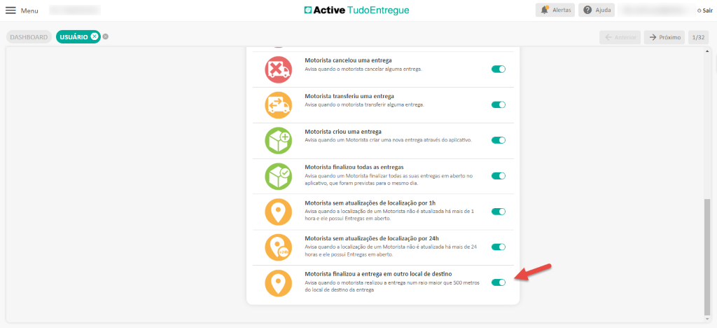 Menu
DASHBOARD
x.
Active TudoEntregue
Motorista cancelou uma entrega
Avisa quando o motorista cancelar alguma entrega.
Motorista transferiu uma entrega
Avisa quando o motorista transferir alguma entrega.
Motorista criou uma entrega
Avisa quando um Motorista criar uma ncnz entrega através do aplicatfi.o_
Motorista finalizou todas as entregas
Avisa quando um Motorista finalizar todas as suas entregas em aberto no
aplicativo, que foram previstas para o mesmo dia.
Motorista sem atualizações de localização por 1h
Avisa quando a localização de um Motorista não é atualizada há mais de I
hora e ele possui Entregas em aberto.
Motorista sem atualizações de localização por 24h
Avisa quando a localização de um Motorista não é atualizada há mais de 24
horas e ele possui Entregas em aberto.
Motorista finalizou a entrega em outro local de destino
Avisa quando o motorista realizou a entrega num raio maior que 500 metros
do local de destino da entrega
Alertas
Ajuda
próximo
O Sair
1/32
